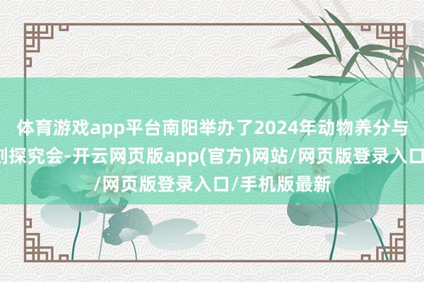 体育游戏app平台南阳举办了2024年动物养分与饲料欺诈时刻探究会-开云网页版app(官方)网站/网页版登录入口/手机版最新