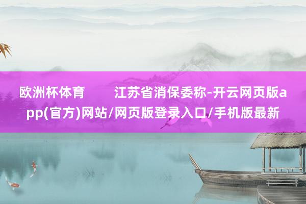 欧洲杯体育        江苏省消保委称-开云网页版app(官方)网站/网页版登录入口/手机版最新