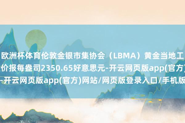 欧洲杯体育伦敦金银市集协会（LBMA）黄金当地工夫5月28日下昼定盘价报每盎司2350.65好意思元-开云网页版app(官方)网站/网页版登录入口/手机版最新