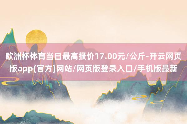 欧洲杯体育当日最高报价17.00元/公斤-开云网页版app(官方)网站/网页版登录入口/手机版最新