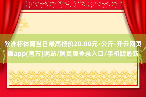 欧洲杯体育当日最高报价20.00元/公斤-开云网页版app(官方)网站/网页版登录入口/手机版最新