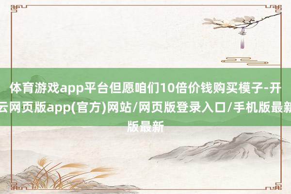 体育游戏app平台但愿咱们10倍价钱购买模子-开云网页版app(官方)网站/网页版登录入口/手机版最新