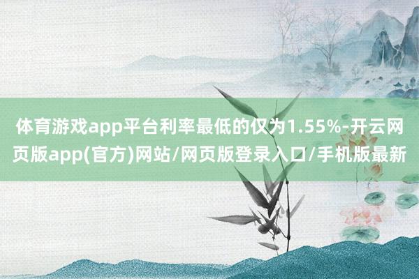 体育游戏app平台利率最低的仅为1.55%-开云网页版app(官方)网站/网页版登录入口/手机版最新