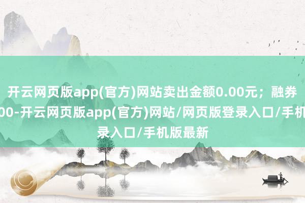 开云网页版app(官方)网站卖出金额0.00元；融券余额0.00-开云网页版app(官方)网站/网页版登录入口/手机版最新