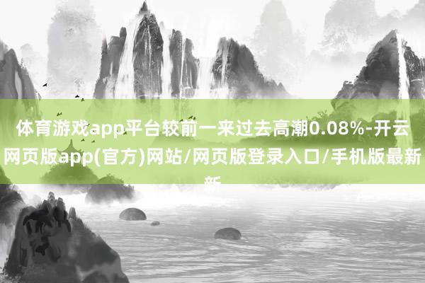 体育游戏app平台较前一来过去高潮0.08%-开云网页版app(官方)网站/网页版登录入口/手机版最新