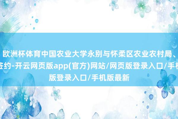 欧洲杯体育中国农业大学永别与怀柔区农业农村局、雁栖镇签约-开云网页版app(官方)网站/网页版登录入口/手机版最新