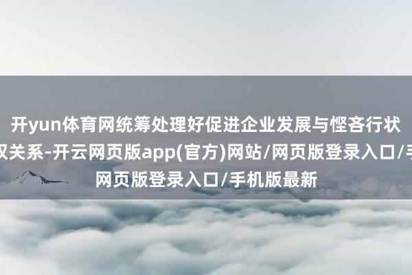 开yun体育网统筹处理好促进企业发展与悭吝行状家正当职权关系-开云网页版app(官方)网站/网页版登录入口/手机版最新