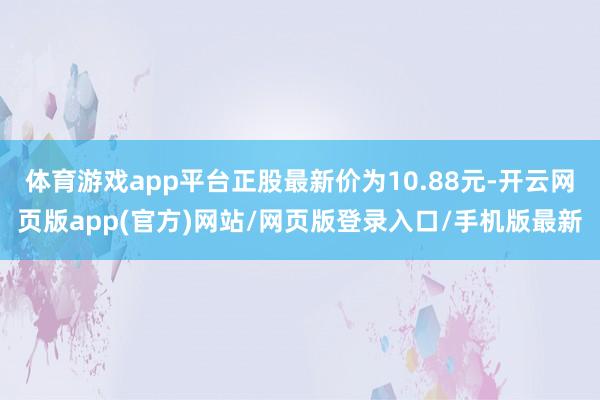 体育游戏app平台正股最新价为10.88元-开云网页版app(官方)网站/网页版登录入口/手机版最新