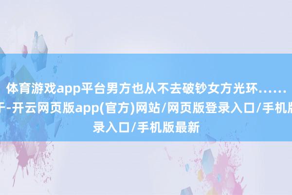 体育游戏app平台男方也从不去破钞女方光环……以至于-开云网页版app(官方)网站/网页版登录入口/手机版最新