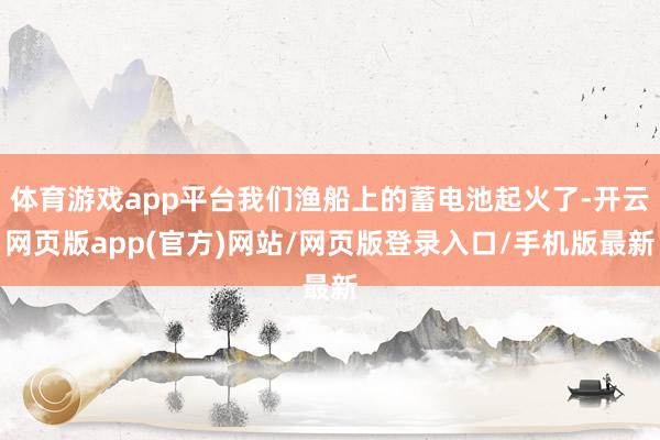 体育游戏app平台我们渔船上的蓄电池起火了-开云网页版app(官方)网站/网页版登录入口/手机版最新