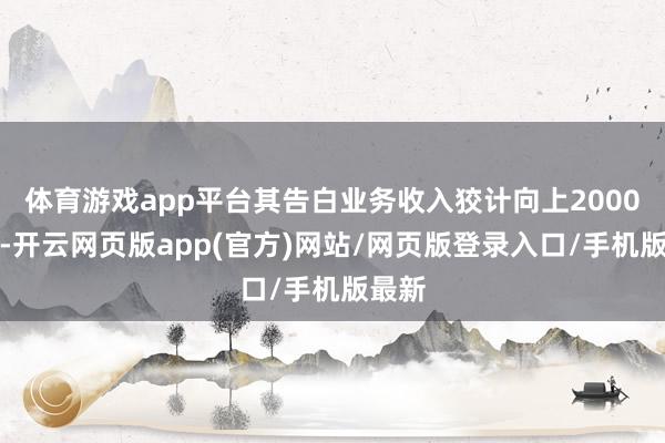 体育游戏app平台其告白业务收入狡计向上2000亿元-开云网页版app(官方)网站/网页版登录入口/手机版最新