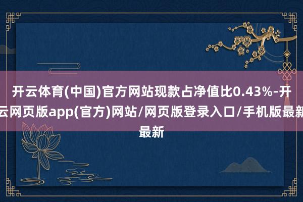 开云体育(中国)官方网站现款占净值比0.43%-开云网页版app(官方)网站/网页版登录入口/手机版最新