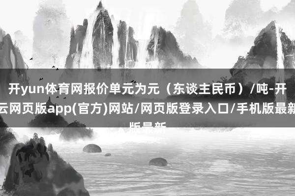 开yun体育网报价单元为元（东谈主民币）/吨-开云网页版app(官方)网站/网页版登录入口/手机版最新