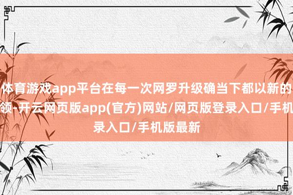 体育游戏app平台在每一次网罗升级确当下都以新的居品本领-开云网页版app(官方)网站/网页版登录入口/手机版最新