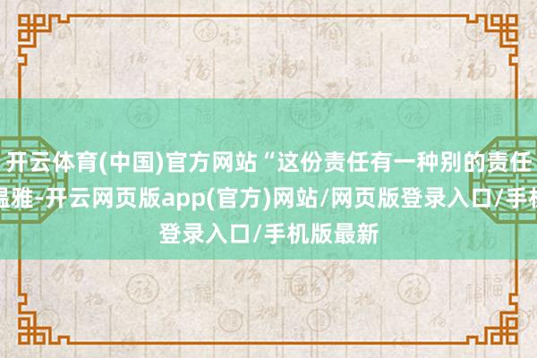 开云体育(中国)官方网站“这份责任有一种别的责任莫得的温雅-开云网页版app(官方)网站/网页版登录入口/手机版最新