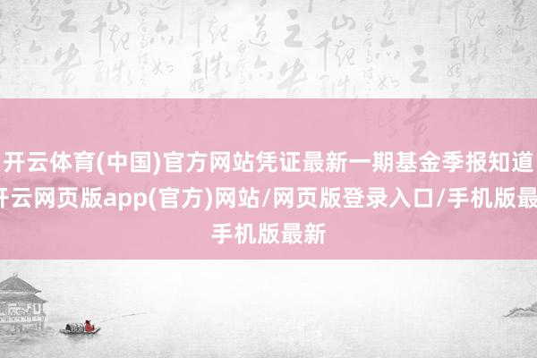 开云体育(中国)官方网站凭证最新一期基金季报知道-开云网页版app(官方)网站/网页版登录入口/手机版最新