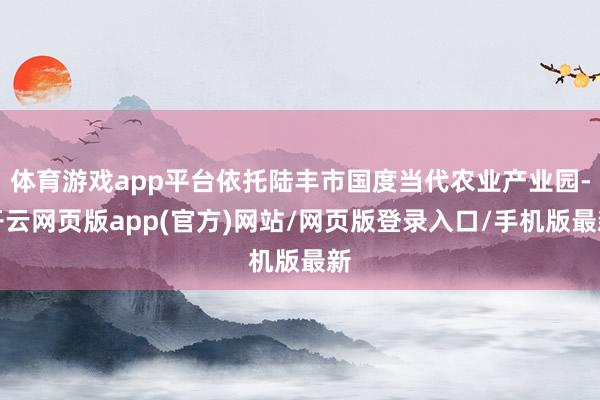 体育游戏app平台依托陆丰市国度当代农业产业园-开云网页版app(官方)网站/网页版登录入口/手机版最新