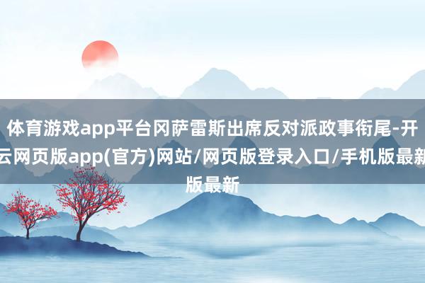 体育游戏app平台冈萨雷斯出席反对派政事衔尾-开云网页版app(官方)网站/网页版登录入口/手机版最新