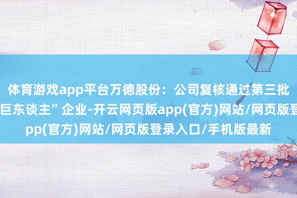 体育游戏app平台万德股份：公司复核通过第三批国度级专精特新“小巨东谈主”企业-开云网页版app(官方)网站/网页版登录入口/手机版最新