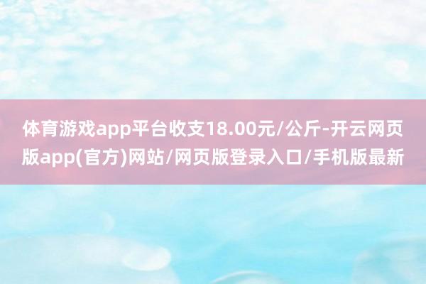 体育游戏app平台收支18.00元/公斤-开云网页版app(官方)网站/网页版登录入口/手机版最新