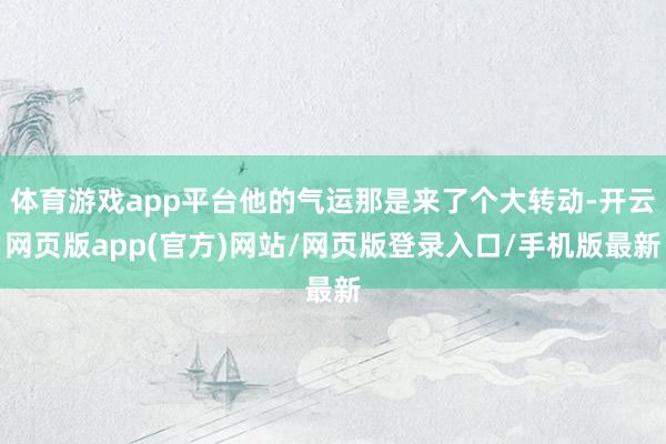 体育游戏app平台他的气运那是来了个大转动-开云网页版app(官方)网站/网页版登录入口/手机版最新