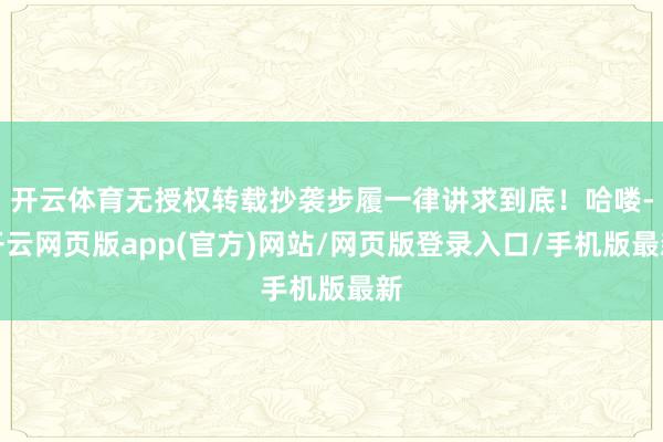 开云体育无授权转载抄袭步履一律讲求到底！哈喽-开云网页版app(官方)网站/网页版登录入口/手机版最新