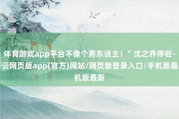 体育游戏app平台不像个男东谈主！”沈之乔停驻-开云网页版app(官方)网站/网页版登录入口/手机版最新