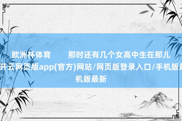 欧洲杯体育        那时还有几个女高中生在那儿呢-开云网页版app(官方)网站/网页版登录入口/手机版最新