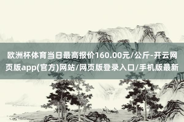 欧洲杯体育当日最高报价160.00元/公斤-开云网页版app(官方)网站/网页版登录入口/手机版最新