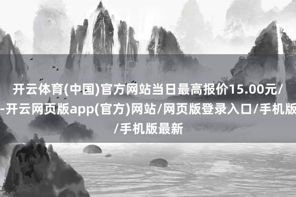 开云体育(中国)官方网站当日最高报价15.00元/公斤-开云网页版app(官方)网站/网页版登录入口/手机版最新