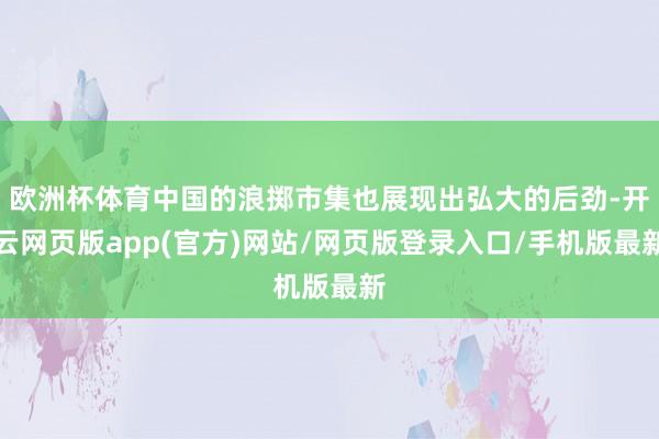 欧洲杯体育中国的浪掷市集也展现出弘大的后劲-开云网页版app(官方)网站/网页版登录入口/手机版最新