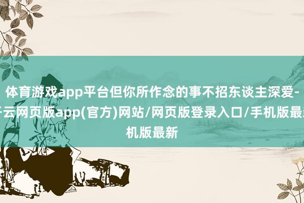 体育游戏app平台但你所作念的事不招东谈主深爱-开云网页版app(官方)网站/网页版登录入口/手机版最新