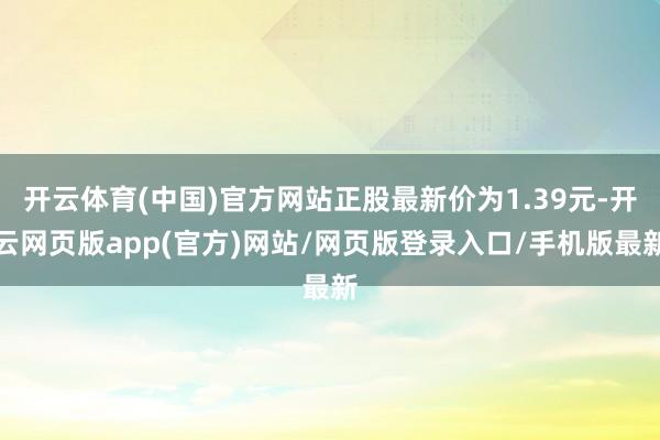 开云体育(中国)官方网站正股最新价为1.39元-开云网页版app(官方)网站/网页版登录入口/手机版最新