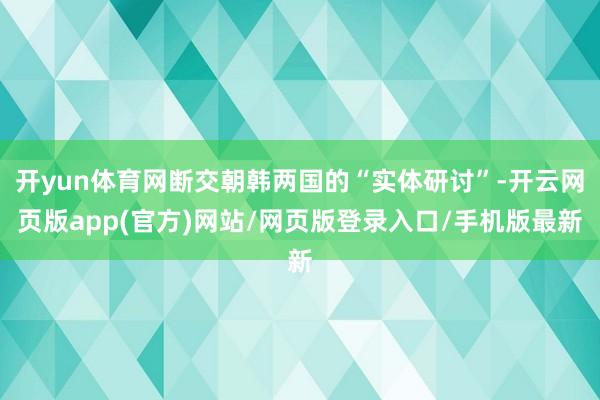 开yun体育网断交朝韩两国的“实体研讨”-开云网页版app(官方)网站/网页版登录入口/手机版最新