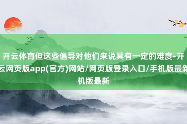 开云体育但这些倡导对他们来说具有一定的难度-开云网页版app(官方)网站/网页版登录入口/手机版最新