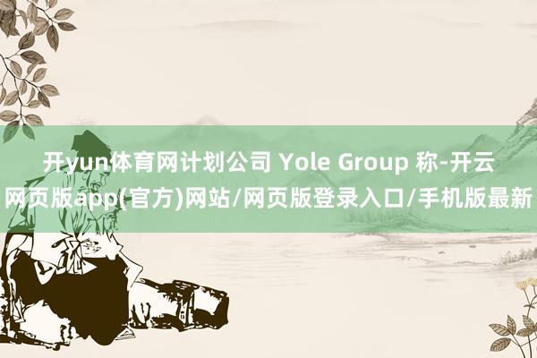 开yun体育网计划公司 Yole Group 称-开云网页版app(官方)网站/网页版登录入口/手机版最新