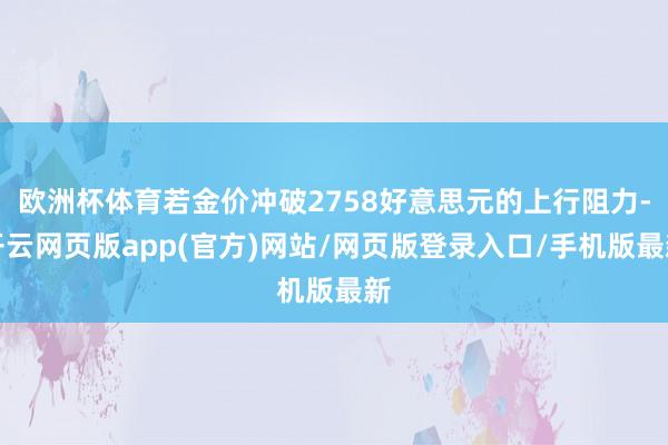 欧洲杯体育若金价冲破2758好意思元的上行阻力-开云网页版app(官方)网站/网页版登录入口/手机版最新