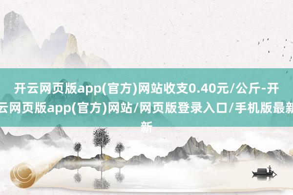 开云网页版app(官方)网站收支0.40元/公斤-开云网页版app(官方)网站/网页版登录入口/手机版最新