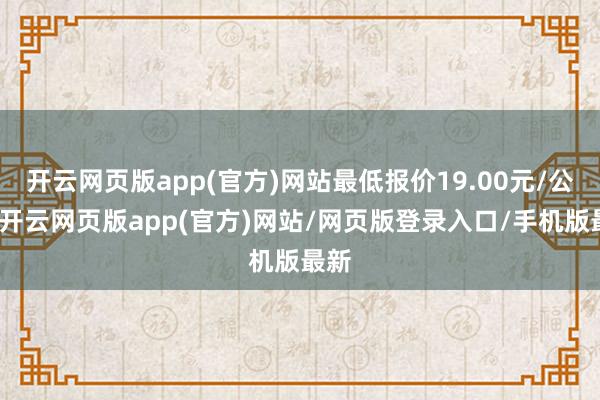 开云网页版app(官方)网站最低报价19.00元/公斤-开云网页版app(官方)网站/网页版登录入口/手机版最新