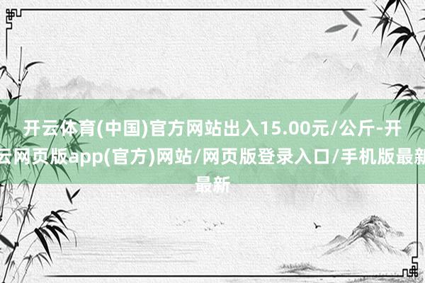 开云体育(中国)官方网站出入15.00元/公斤-开云网页版app(官方)网站/网页版登录入口/手机版最新