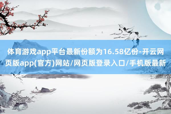 体育游戏app平台最新份额为16.58亿份-开云网页版app(官方)网站/网页版登录入口/手机版最新