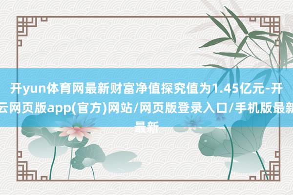 开yun体育网最新财富净值探究值为1.45亿元-开云网页版app(官方)网站/网页版登录入口/手机版最新