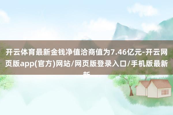 开云体育最新金钱净值洽商值为7.46亿元-开云网页版app(官方)网站/网页版登录入口/手机版最新