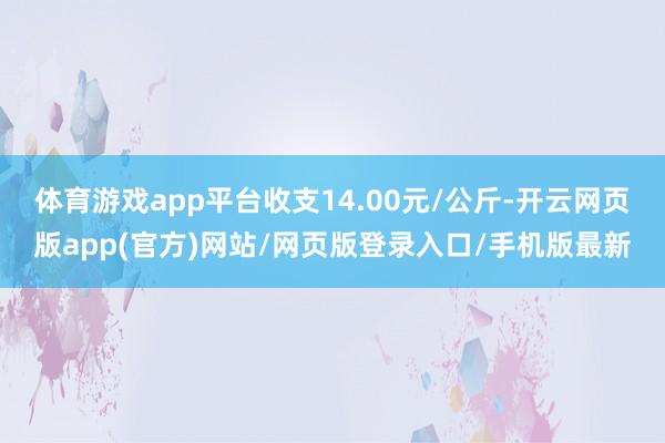 体育游戏app平台收支14.00元/公斤-开云网页版app(官方)网站/网页版登录入口/手机版最新