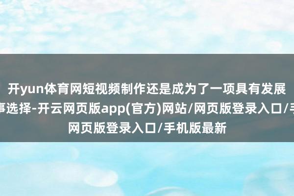 开yun体育网短视频制作还是成为了一项具有发展出路的处事选择-开云网页版app(官方)网站/网页版登录入口/手机版最新