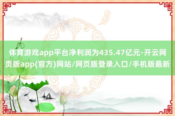 体育游戏app平台净利润为435.47亿元-开云网页版app(官方)网站/网页版登录入口/手机版最新