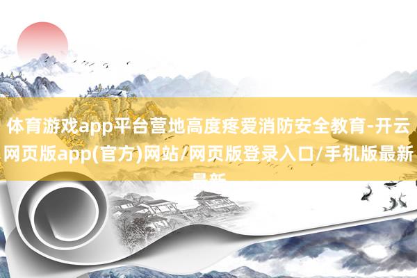 体育游戏app平台营地高度疼爱消防安全教育-开云网页版app(官方)网站/网页版登录入口/手机版最新