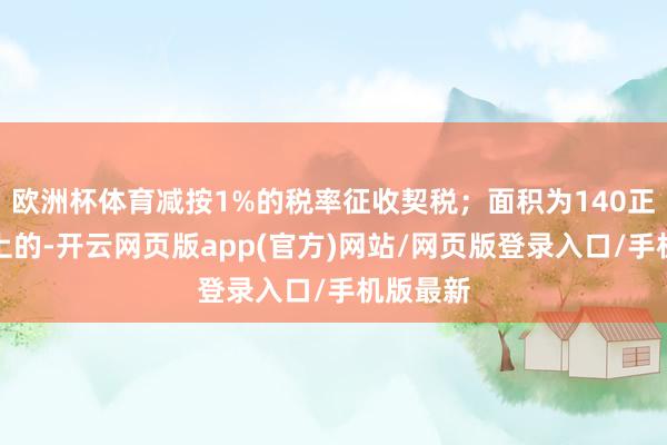 欧洲杯体育减按1%的税率征收契税；面积为140正常米以上的-开云网页版app(官方)网站/网页版登录入口/手机版最新