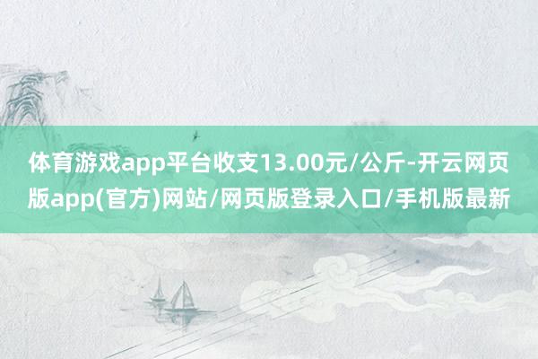 体育游戏app平台收支13.00元/公斤-开云网页版app(官方)网站/网页版登录入口/手机版最新