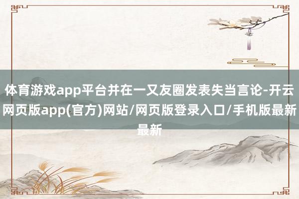 体育游戏app平台并在一又友圈发表失当言论-开云网页版app(官方)网站/网页版登录入口/手机版最新